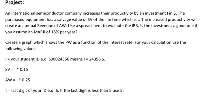 Project: An international semiconductor company increases their productivity by an investment l in $. The purchased equipment has a salvage value of SV of the life time which is t. The increased productivity will create an annual Revenue of AW. Use a spreadsheet to evaluate the IRR. Is the investment a good one if you assume an MARR of 18% per year? Create a graph which shows the PW as a function of the interest rate. For your calculation use the following values: your student ID e.q. S00024356 means l = 24356 $. sv= 1 * 0.15 Aw = I * 0.25 t last digit of your ID e.q. 6. If the last digit is less than 5 use 5