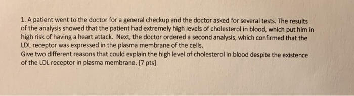1. A patient went to the doctor for a general checkup and the doctor asked for several tests. The results of the analysis showed that the patient had extremely high levels of cholesterol in blood, which put him in high risk of having a heart attack. Next, the doctor ordered a second analysis, which confirmed that the LDL receptor was expressed in the plasma membrane of the cells. Give two different reasons that could explain the high level of cholesterol in blood despite the existence of the LDL receptor in plasma membrane. [7 pts]