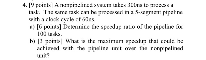 4. [9 points] A nonpipelined system takes 300ns to process a task. The same task can be processed in a 5-segment pipeline with a clock cycle of 60ns a) [6 points] Determine the speedup ratio of the pipeline for 100 tasks. b) [3 points] What is the maximum speedup that could be achieved with the pipeline unit over the nonpipelined unit?