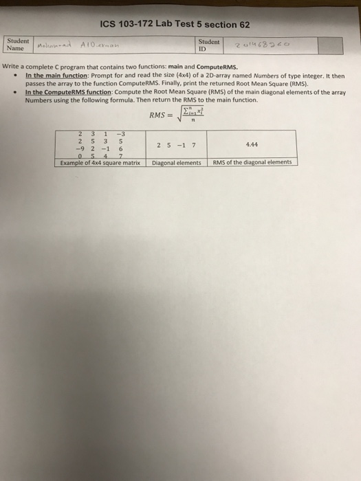 ICS 103-172 Lab Test 5 section 62 Student A Name ID Write a complete C program that contains two functions: main and ComputeRMS. .In the main function: Prompt for and read the size (4x4) of a 2D-array named Numbers of type integer. It then passes the array to the function ComputeRMS. Finally. print the returned Root Mean Square (RMS). . In the ComputeRMS function: Compute the Root Mean Square (RMS) of the main diagonal elements of the array Numbers using the following formula. Then return the RMS to the main function 2 5 -1 7 4.44 Example of 4x4 square matrix Diagonal elements RMS of the diagonal elements