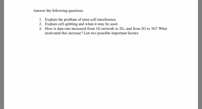 Answer the following questions 1. Explain the problem of inter-cell interference 2. Explain cell splitting and when it may be used. 3. How is data rate increased from 1G network to 2G, and from 2G to 3G? What motivated this increase? List two possible important factors.