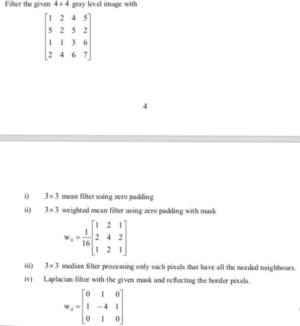 Filter the given 4x 4 gray level image with i 3x3 mean filter using zero padding i) 3x3 weighted mean filter using zero padding with mask Wo2 4 2 ii) 3x3 median filter processing only such pixels that have all the needed neighbours. v) Laplacian filter with the given mask and reflecting the border pixels