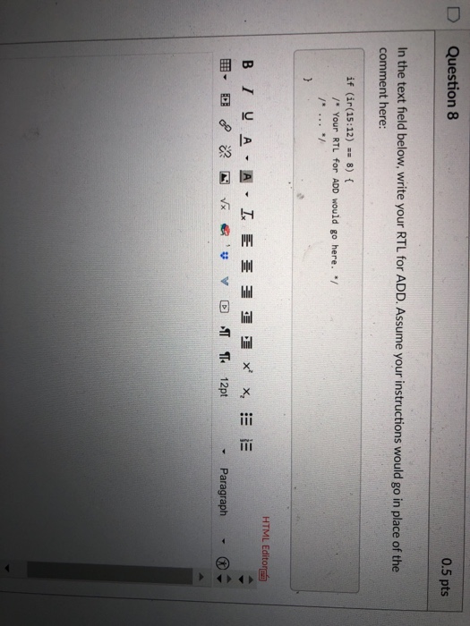 D Question 8 0.5 pts In the text field below, write your RTL for ADD. Assume your instructions would go in place of the comment here: if (ir(15:12)-= 8) { / Your RTL for ADD would go here. / HTML Editor ▼ Paragraph