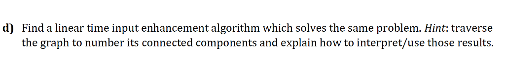 d) Find a linear time input enhancement algorithm which solves the same problem. Hint: traverse the graph to number its connected components and explain how to interpret/use those results.