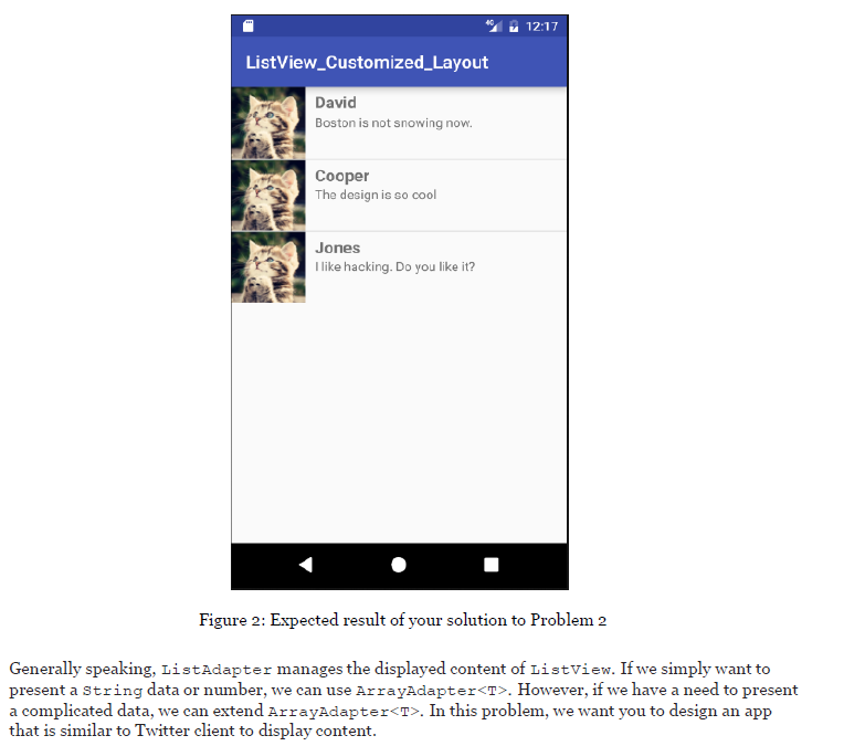 12:17 ListView_Customized_Layout David Boston is not snowing now. Cooper The design is so cool Jones like hacking. Do you like it? Figure 2: Expected result of your solution to Problem 2 Generally speaking, ListAdapter manages the displayed content of Listview. If we simply want to present a string data or number, we can use ArrayAdapter<T>. However, if we have a need to present a complicated data, we can extend ArrayAdapter<T>. In this problem, we want you to design an app that is similar to Twitter client to display content.