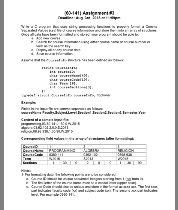 (60-141) Assignment #3 Deadline: Aug. 3rd, 2018 at 11:59pmm Write a C program that uses string processing functions to properly format a Comma Separated Values (csv) file of course information and store them into an array of structures. Once all data have been formatted and stored, your program should be able to: a. Add new course b. Search for course information using either course name or course number or term as the search key c. Display all or any course data. d. Save course information Assume that the CourseInfo structure has been defined as follows struct CourseInfot int courseID; char courseName [401 char courseCode [10 char Term [61 int courseSections [3] typedef struct CourseInfo courseInfo; lloptional Example Fields in the input file are comma separated as follows courseName Faculty,Subject,Level,Section1,Section2,Section3,Semester,Year Content of a sample input file programming,03,60,141,1,30,0,W,2015 algebra,03,62,102,2,0,0,S,2013 religion,08,98,938,1,30,90,W,2015 Corresponding field values in the array of structures (after formatting): CourselD CourseNamePROGRAMMING ALGEBRA CourseCode0360-141 Term Sections RELIGION 0898-938 W2015 0362-102 S2013 W2015 30 1 30 90 Hints 1- For formatting data, the following points are to be considered: a. Course ID should be unique sequential integers starting from 1 (not from 0) b. The first letter of the course name must be a capital letter (upper case). c. Course Code should also be unique and store in the format as xxx-Xxx. The first xox part indicates faculty code (xox) and subject code (xx). The second xx part indicates level. For example 0360-141