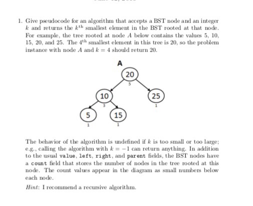 1. Give pseudocode for an algorithm that accepts a BST node and an integer k and retuns ethsmaes element in the BST rooted at that node. For example, the tree rooted at node A below contains the values 5, 10, 15, 20, and 25. The 4th smallest element in this tree is 20, so the problem instance with node A and k = 4 should return 20. 20 10 25 15 The behavior of the algorithm is undefined if k is too small or too large; e.g., calling the algorithm with k =-1 can return anything. In adlition to the usual value, left, right, and parent fields, the BST nodes have a count feld that stores the number of nodes in the tree rooted at this node. The count values appear in te diagram as small numbers below each node. Hint: I recommend a recursive algorithm