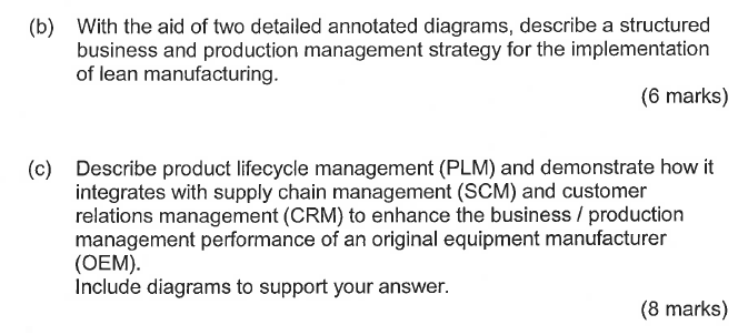 With the aid of two detailed annotated diagrams, describe a structured business and production management strategy for the implementation of lean manufacturing. (b) (6 marks) Describe product lifecycle management (PLM) and demonstrate how it integrates with supply chain management (SCM) and customer relations management (CRM) to enhance the business / production management performance of an original equipment manufacturer (OEM). Include diagrams to support your answer. (c) (8 marks)