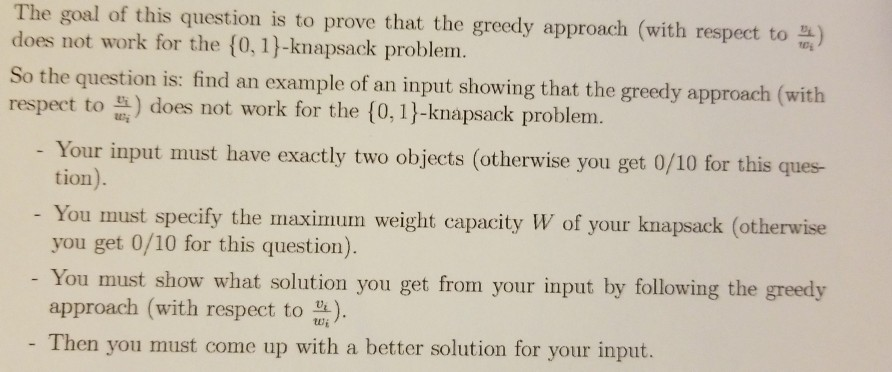The goal of this question is to prove that the greedy approach (with respect to does not work for the [0, 1)-knapsack problem. So the question is: find an example of an input showing that the greedy approach (with respect to 의 does not work for the {0,1}-knapsack problem. Your input must have exactly two objects (otherwise you get 0/10 for this ques tion). You must specify the maximum weight capacity W of your knapsack (otherwise you get 0/10 for this question). You must show what solution you get from your input by following the greedy approach (with respect to ) - Then you must come up with a better solution for your input.