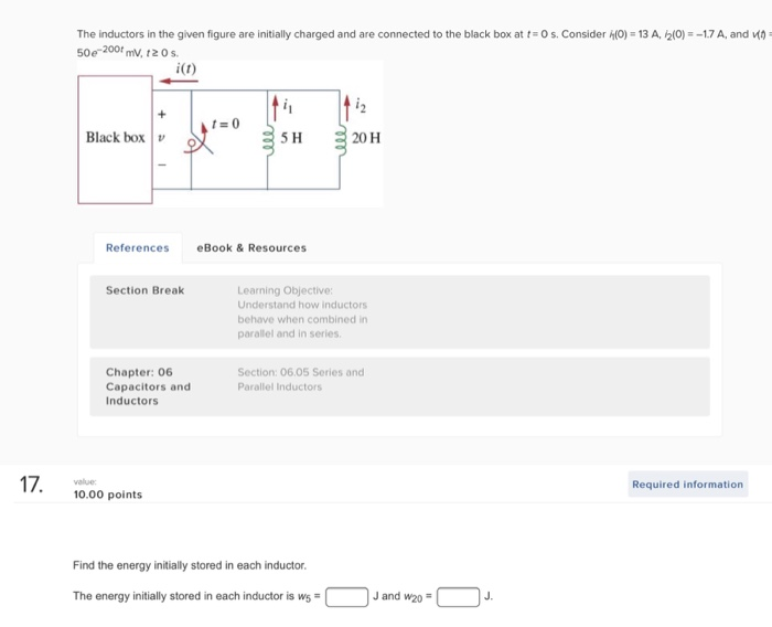 The inductors in the given figure are initially charged and are connected to the black box at t 50e 200f mV, 12 0 s. 0 s. Consider h(O-13 A,々(O)--1.7 A, and MO i(t) Black box 5 H 20 H ReferenceseBook&Resources Section Break Learning Objective: Understand how inductors behave when combined in parallel and in series Chapter: 06 Capacitors and Inductors Section: 06.05 Series and Parallel Inductors Required information 10.00 points Find the energy initially stored in each inductor The energy initilystored in each inductor is wsJ and w2o