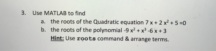 3. Use MATLAB to find the roots of the Quadratic equation 7 x + 2 x2 + 5-0 the roots of the polynomial -9 x2 + x3 -6 x +3 Hint: Use roots command & arrange terms. a. b.