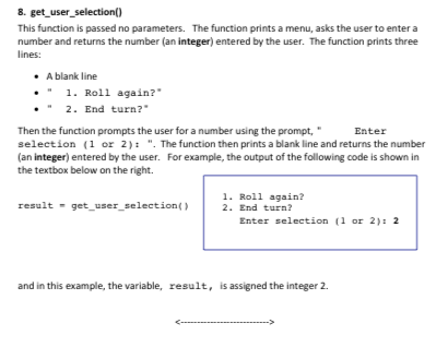 8. get user_selection( This function is passed no parameters. The function prints a menu, asks the user to enter a number and returns the number (an integer) entered by the user. The function prints three lines: A blank line 1.Roll again? 2. End turn?* Then the function prompts the user for a number using the prompt, selection (1 or 2) . The function then prints a blank line and returns the number (an integer) entered by the user. For example, the output of the following code is shown in the textbox below on the right. Enter 1. Roll again? result- get user selection)2. End turn? Enter selection (1 or 2) 2 and in this example, the variable, result, is assigned the integer 2