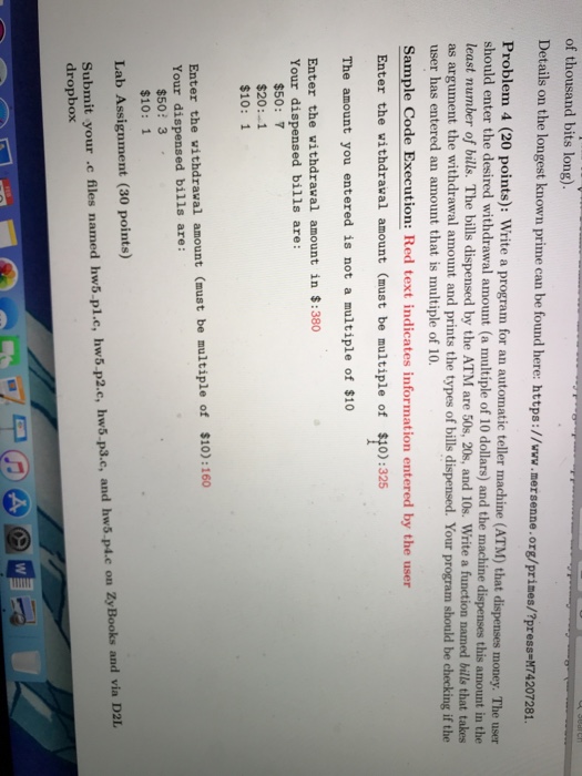 of thousand bits long known prime can be found here: https://www.mersenne.org/prines/?press-74207281 Problem 4 (20 points): Write a program for an automatic teller machine (ATM) that dispenses money. The user should enter the desired withdrawal amount (a multiple of 10 dollars) and the machine dispenses this amount in the least number of bills. The bills dispensed by the ATM are 50s, 20s, and 10s. Write a function named bills that takes as argument the withdrawal amount and prints the types of bills dispensed. Your program should be checking if the user has entered an amount that is multiple of 

<div class=