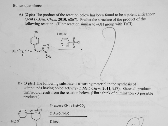 Bonus questions: A) (2 pts) The product of the reaction below has been found to be a potent anticancer agent (J.Med. Chem. 2010, 6867). Predict the structure of the product of the following reaction. (Hint: reaction similar to-OH group with TsCI) CN 1 equiv. 0 CI 0 CH, B) (3 pts.) The following substrate is a starting material in the synthesis of compounds having opiod activity (J. Med. Chem. 2011, 957). Show all products that would result from the reaction below. (Hint: think of elimination - 3 possible products) 1) excess CHal NaHCO3 2) Ag20 H20 3) heat Hco