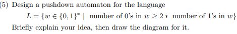 (5) Design a pushdown automaton for the language L-(w є {0, l) I number of 0s in u2 2 * number of ls in w} Briefly explain