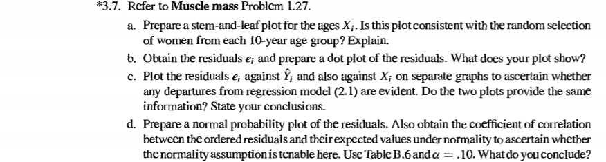 *3.7. refer to muscle mass problem 1.27 a. prepare a stem-and-leaf plot for the ages xi. is this plotconsistent with the random selection of women from each 10-year age group? explain. b. obtain the residuals e and prepare a dot plot of the residuals. what does your plot show? c. plot the residuals e, against y, and also against xi on separate graphs to ascertain whether any departures from regression model (2.1) are evident. do the two plots provide the same information? state your conclusions. d. prepare a normal probability plot of the residuals. also obtain the coefficient of correlation between the ordered residuals and their expected values under normality to ascertain whether the normality assumption is tenable here. use table b.6anda- .10. what do you conclude?