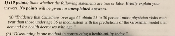 1) (10 points) State whether the following statements are true or false. Briefly explain your answers. No points will be given for unexplained answers. (a) Evidence that Canadians over age 65 obtain 25 to 30 percent more physician visits each year than those under age 35 is inconsistent with the predictions of the Grossman model that demand for health decreases with age (b) Discounting is one method in constructing a health-utility index. .