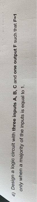 4) Design a logic circuit with three inputs A, B, C and one output F such that F-1 only when a majority of the inputs is equa