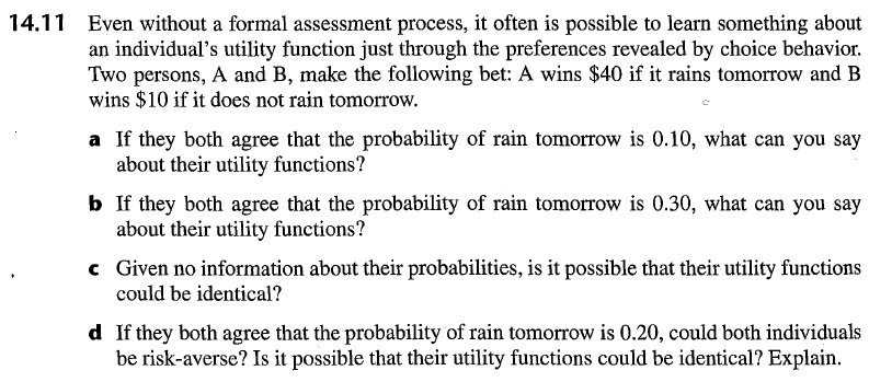 14.11 Even without a formal assessment process, it often is possible to learn something about an individuals utility function just through the preferences revealed by choice behavior. Two persons, A and B, make the following bet: A wins $40 if it rains tomorrow and B wins $10 if it does not rain tomorrow. a If they both agree that the probability of rain tomorrow is 0.10, what can you say about their utility functions? b If they both agree that the probability of rain tomorrow is 0.30, what can you say c Given no information about their probabilities, is it possible that their utility functions d If they both agree that the probability of rain tomorrow is 0.20, could both individuals about their utility functions? could be identical? be risk-averse? Is it possible that their utility functions could be identical? Explain.