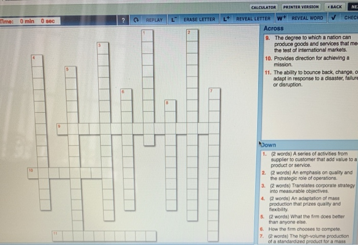 CALCULATOR PRINTER VERSION BACK CHEC Time: 0 min 0 sec REPLAY L ERASE LETTER L REVEAL LETTER W REVEAL WORD Across The degree to which a nation can produce goods and services that me the test of international markets. 9. 10. Provides direction for achieving a 11. The ability to bounce back, change, o adapt in response to a disaster, failure or disruption. (2 words) A series of activities from supplier to customer that add value to a product or service. 1. 2. (2 words) An emphasis on qulity and 3. (2 words) Translates corporate strategy 4. (2 

<div class=