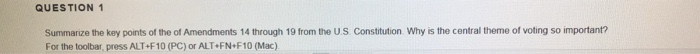 QUESTION 1 Summarize the key points of the of Amendments 14 through 19 from the U.S Constitution Why is the central theme of voting so important? For the toolbar, press ALT+F10 (PC) or ALT FN F10 (Mac)