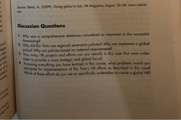 Sources: Slentz, A. (2009), Going global to last, HR Magazine, August, 36-38; www.riotinto. com. es Discussion Questions s5 1 io teg n their Why was a comprehensive database considered so important to the successful downsizing? Why did Rio Tinto use regional severance policiest Why not implement a global 2 policy? Why not policies based on national requirements? How many HR projects and efforts can you identily in this case that were under- taken to provide a more strategic and global focus ccessing everything you have learned in this course, what problems would you onticipate for implementation of Rio Tintos HR efforts as described in this case? Which of these efforts do you see as specifically undertaken to create a global HR? r cos ruchre y across