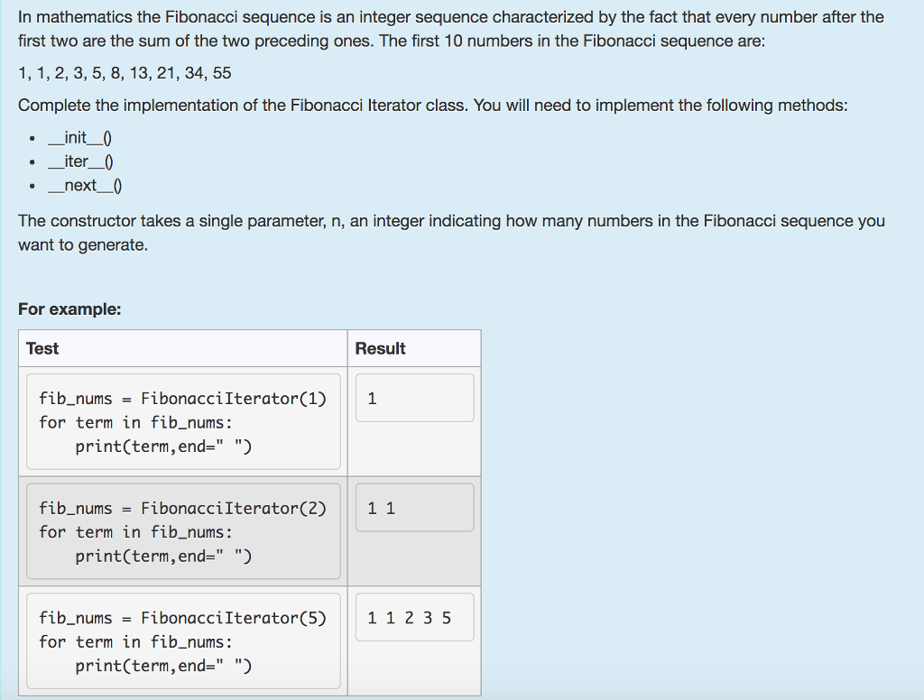 In mathematics the Fibonacci sequence is an integer sequence characterized by the fact that every number after the first two are the sum of the two preceding ones. The first 10 numbers in the Fibonacci sequence are 1, 1, 2, 3, 5, 8, 13, 21, 34, 55 Complete the implementation of the Fibonacci Iterator class. You will need to implement the following methods , init_0 _iter_0 ._next0 The constructor takes a single parameter, n, an integer indicating how many numbers in the Fibonacci sequence you want to generate For example: Test Result FibonacciIterator(1) 1 for term in fib_nums: print(term, end-) fib_nums FibonacciIterator(2) 1 1 for term in fib_nums TI TI print(term,end- ) fib_nums FibonacciIterator(5) 1 123 5 for term in fib_nums: print(term, end- )
