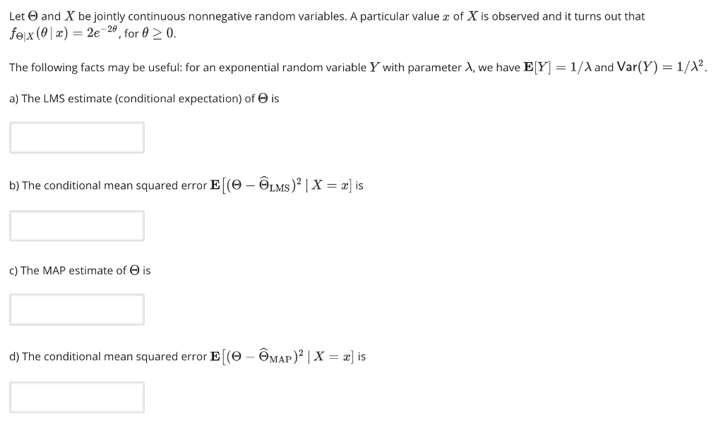 Let and X be jointly continuous nonnegative random variables. A particular value z of X is observed and it turns out that Zea The following facts may be useful: for an exponential random variable Y with parameter A, we have E Y] 1/A and Var(Y) 1/2 a) The LMS estimate (conditional expectation) of Θ is b) The conditional mean squared error E (Θ--ΘL Ms) X = z] is c) The MAP estimate of Θ is d) The conditional mean squared error E [(9-ΘΜΑΡ)2 X-] is