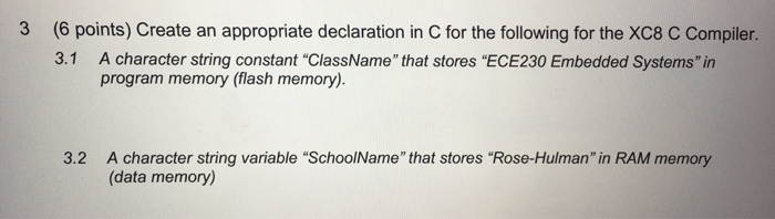 3 (6 points) Create an appropriate declaration in C for the following for the XC8 C Compiler. 3.1 A character string constant ClassName that stores ECE230 Embedded Systems in program memory (flash memory,). 3.2 A character string variable SchoolName that stores Rose-Hulman in RAM memory (data memory)