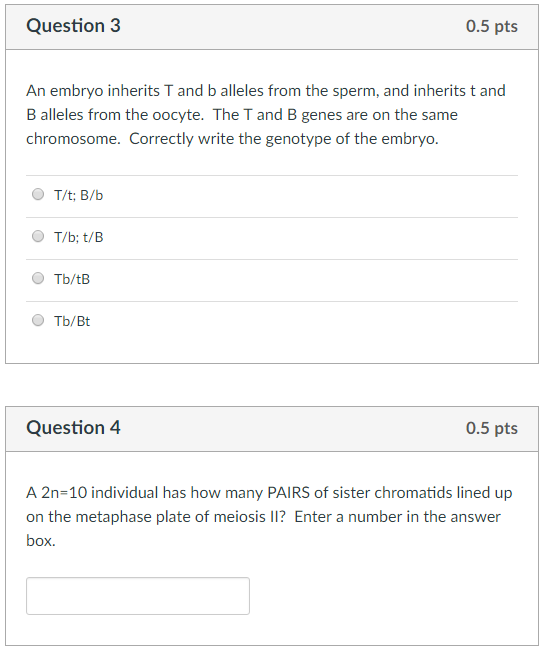 Question3 0.5 pts An embryo inherits T and b alleles from the sperm, and inherits t and B alleles from the oocyte. The T and B genes are on the same chromosome. Correctly write the genotype of the embryo. Tb/Bt Question4 0.5 pts A 2n-10 individual has how many PAIRS of sister chromatids lined up on the metaphase plate of meiosis I1? Enter a number in the answer box.
