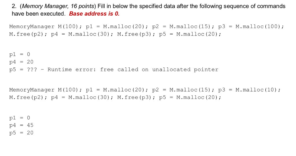 2. (Memory Manager, 16 points) Fill in below the specified data after the following sequence of commands have been executed. Base address is 0 MemoryManager M(100); p1 = M.malloc (20); p2 = M.mal loc (15); p3 = M.malloc(100); M.free (p2) p4M.malloc (30): M.free (p3) p5 M.malloc (20) pl-0 p4-20 p5 = ??? -Runtime error: free called on unallocated pointer MemoryManager M(100) plM.malloc (20) p2 M.malloc (15); p3 M.free (p2); p4 -M,malloc (30); M.free (p3); p5 -?.malloc (20); M.malloc (10) p445 p5 20