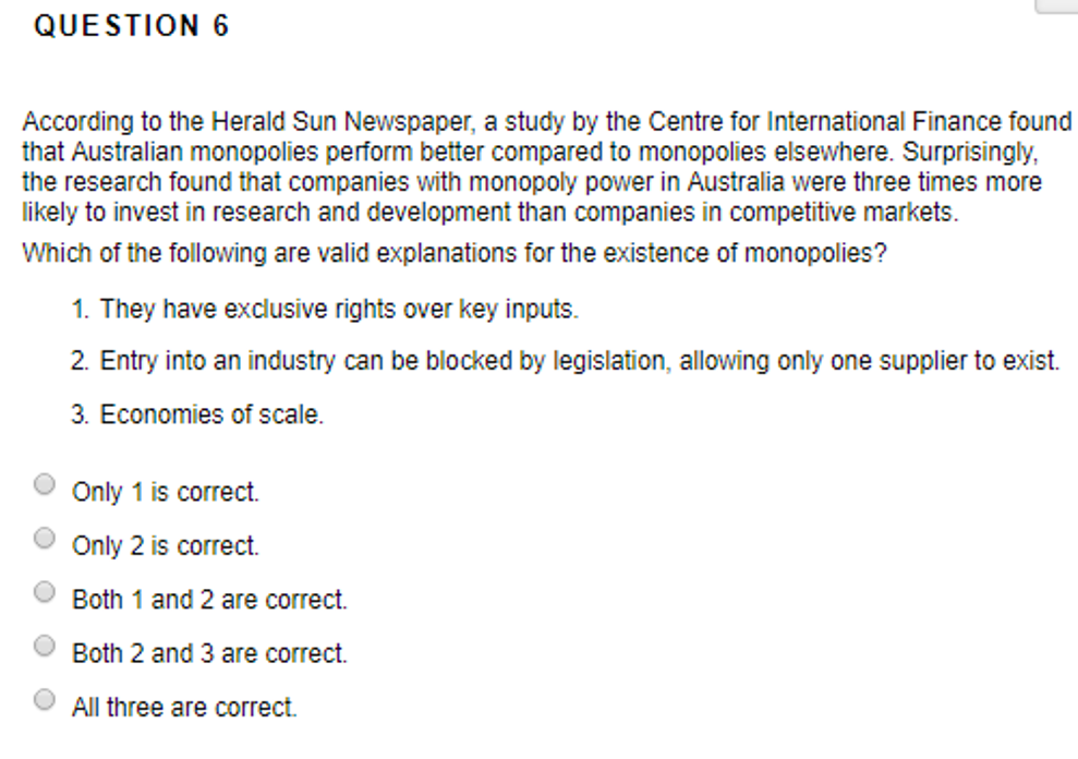 QUESTION 6
According to the Herald Sun Newspaper, a study by the Centre for International Finance found
that Australian monopolies perform better compared to monopolies elsewhere. Surprisingly,
the research found that companies with monopoly power in Australia were three times more
likely to invest in research and development than companies in competitive markets
Which of the following are valid explanations for the existence of monopolies?
1. They have exclusive rights over key inputs.
2. Entry into an industry can be blocked by legislation, allowing only one supplier to exist.
3. Economies of scale.
Only 1 is correct.
Only 2 is correct.
Both 1 and 2 are correct.
Both 2 and 3 are correct.
All three are correct.