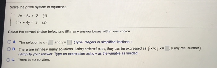 Solve the given system of equations 3x - 6y 2 (1) 11x+4y 3 (2) Select the correct choice below and fill in any answer boxes within your choice O A. The solution is x and y(Type integers or simplified fractions.) OB There areinfinitely many solutions. Using ordered pairs, they can be expressed as O C. There is no solution. xy y any real number} x- (Simplify your answer. Type an expression using y as the variable as needed.)