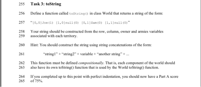 255 Task 3: toString 256 Define a function called tostring in class World that returns a string of the form: 257 0,01Joe (1) (1,0nu11 (0) [0,11Sam (0) 11,1)nu11 (0) 258 Your string should be constructed from the row, column, owner and armies variables 259 260 261 262 associated with each territory. Hint: You should construct the string using string concatenations of the form: string1+string2+variable + another string. This function must be defined compositionally. That is, each component of the world should 263 also have its own toString0 function that is used by the World toString0 function 264 If you completed up to this point with perfect indentation, you should now have a Part A score of75%. 265