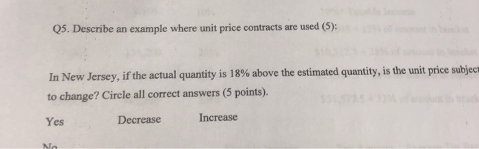 Q5. Describe an example where unit price contracts are used (5): In New Jersey, if the actual quantity is 18% above the estimated quantity, is the unit price subject to change? Circle all correct answers (5 points). Yes Decrease Increase AT