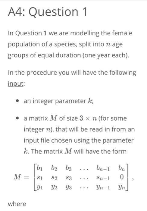 A4: Question 1 In Question 1 we are modelling the female population of a species, split into n age groups of equal duration (one year each). In the procedure you will have the following input: e an integer parameter k; a matrix M of size 3 x n (for some integer n), that will be read in from an input file chosen using the parameter k. The matrix M will have the form where