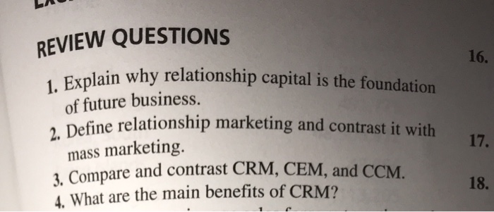 REVIEW QUESTIONS 1. 16. in why relationship capital is the foundation Expla of future business. e relationship marketing and contrast it with 2. Define 17. mass marketing. 3. Compare and contrast CRM, CEM, and C 4. What are the main benefits of CRM? CM. 18.
