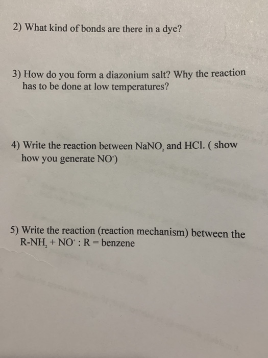 2) What kind of bonds are there in a dye? 3) How do you form a diazonium salt? Why the reaction has to be done at low temperatures? 4) Write the reaction between NaNO, and HCI. (show how you generate NO) 5) Write the reaction (reaction mechanism) between the R-NH, + NO: R- benzene