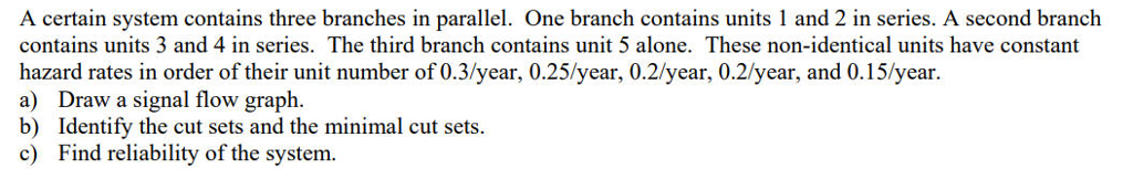 A certain system contains three branches in parallel. One branch contains units 1 and 2 in series. A second branch contains units 3 and 4 in series. The third branch contains unit 5 alone. These non-identical units have constant hazard rates in order of their unit number of 0.3/year, 0.25/year, 0.2/year, 0.2/year, and 0.15/year. a) Draw a signal flow graph. b) Identify the cut sets and the minimal cut sets c) Find reliability of the system