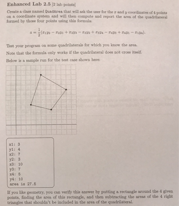 Enhanced Lab 2.5 [2 lab points Create a class named QuadArea that will ask the user for the z and y coordinates of 4 points on a coordinate system and will then compute and report the area of the quadrilateral formed by those four points using this formula: Test your program on some quadrilaterals for which you know the area. Note that the formula only works if the quadrilateral does not cross itself. Below is a sample run for the test case shown here: xi: 3 y1: 4 x2: 7 y2: 3 x3: 10 y3: 7 x4: 5 y4: 10 area is 27.5 If you like geometry, you can verify this answer by putting a rectangle around the 4 givern points, finding the area of this rectangle, and then subtracting the areas of the 4 right triangles that shouldnt be included in the area of the quadrilateral.