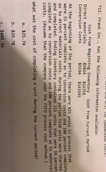 *12. Frank Inc., has the following information available: Cost from Beginning Inventory cost from Current Period Direct materials Conversion Costs $5024 $22759 $5194 $%143595 At the beginning of the period, there were 425 units in process that were 55 percent complete as to conversion costs and 10e percent complete as to direct materials costs. During the period 5310 units were started and completed. Ending inventory contained 322 units that were 24 percen complete as to conversion costs and 100 percent complete as to material costs. (Assume that the company uses the FIFO process cost method.) What was the cost of completing a unit during the current period? a. $25.74 b. $29.78 c. $445.96
