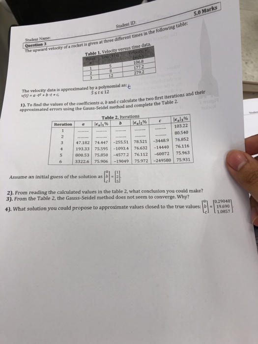 5.0 Marks Student ID Student Name Question 3 pward velocity of a rocket is glven at three dilferent times in the following table: Table 1. Velocity versus time data. 79 The velocity data is approximated by a polynomial as: vo) -a+bt+ 5sts 12 1). To find the values of the coefficients a, b and c calculate the two first iteratio approximated errors using the Gauss-Seidel method and complete the Table 2. Table 2. Iterations- % 103.22 80.540 3 47.182 74447 -25551 78.521 -34489 76.852 193.33 75.595-10934 76632 14440 76116 5 800.53 75850 -45772 76.112 60072 75.963 3322.6 75.90619049 

<div class=