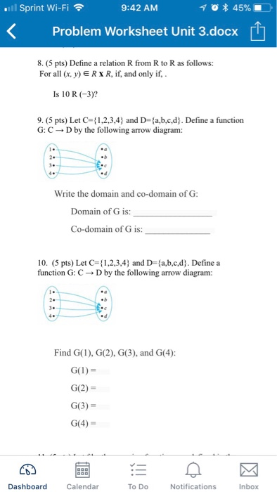 ll Sprint Wi-Fi 9:42 AM * 45% K Problem Worksheet Unit 3.docx 1 8. (5 pts) Define a relation R from R to R as follows: Forl , y) E RxR, if, and only if, Is 10 R (-3)? 9. (5 pts) Let C 1,2,3,4 and D-a,b,c,d. Define a function G: C D by the following arrow diagram: Write the domain and co-domain ofG Domain of G is: Co-domain of G is: 10. (5 pts) Let C={ 1,2,3,4) and D={a,b,c,d). Define a function G: CD by the following arrow diagram: Find G(1), G(2), G(3), and G(4): G(2) G(3) G(4) Dashboard Calendar To Do Notifications Inbox