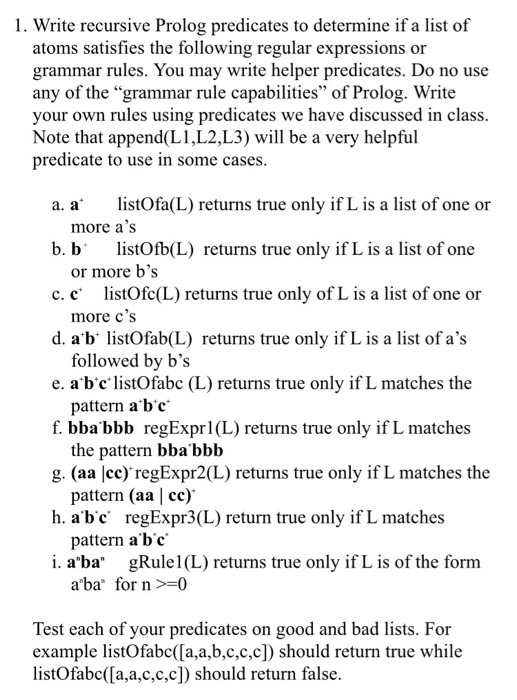1. Write recursive Prolog predicates to determine if a list of atoms satisfies the following regular expressions or grammar rules. You may write helper predicates. Do no use any of the grammar rule capabilities of Prolog. Write your own rules using predicates we have discussed in class. Note that append(L1,L2,L3) will be a very helpful predicate to use in some cases a. a* listOfa(L) returns true only if L is a list of one or b. blistOfb(L) returns true only if L is a list of one c. c listOfc(L) returns true only of L is a list 

<div class=