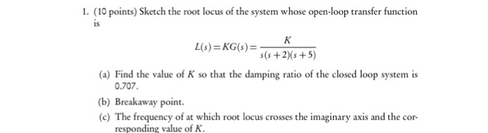 1. (10 points) Sketch the root locus of the system whose open-loop transfer function IS (a) Find the value of K so that the damping ratio of the closed loop system is 0.707. b) Breakaway point requency of at which root locus crosses the imaginary axis and the cor- responding value of K