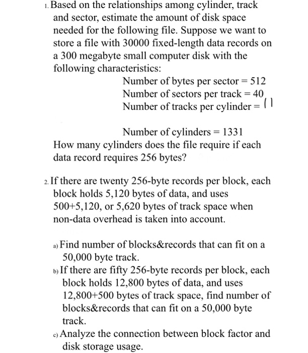 ı.Based on the relationships among cylinder, track and sector, estimate the amount of disk space needed for the following file. Suppose we want to store a file with 30000 fixed-length data records on a 300 megabyte small computer disk with the following characteristics: Number of bytes per sector 512 Number of sectors per track 40 Number of tracks per cylinder-I ! Number ofcylinders= 1331 How many cylinders does the file require if each data record requires 256 bytes? 2. If there are twenty 256-byte records per block, each block holds 5,120 bytes of data, and uses 500+5,120, or 

<div class=