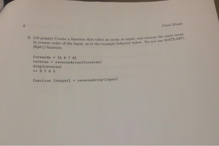 8 Final Exam 9. (10 points) Create a function that takes an array as input, and returns the MATLA the saune ABs in reverse order of the input, as in the example behavior below. Do i Aiplr) function. forvards 15 6 7 8 reverse = reverseArray(forwards) disp(reverse) >8765 function [output] - reverseArray(input