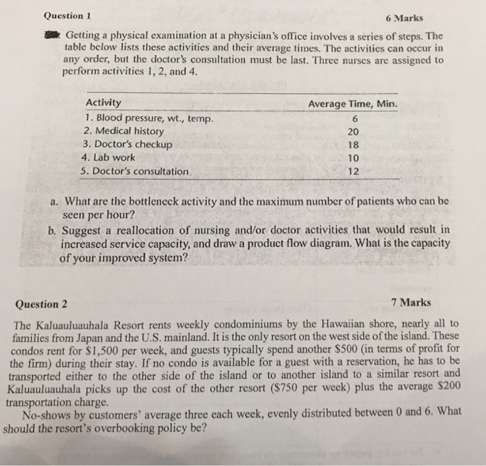 Question 1 6 Marks Getting a physical examination at a physicians office involves a series of steps. The table below lists these activities and their average times. The activities can occur in any order, but the doctors consultation must be last. Three nurses are assigned to perform activities 1, 2, and 4. Activity 1. Blood pressure, wt., temp. 2. Medical history 3. Doctors checkup 4. Lab work 5. Doctors consultation Average Time, Min. 20 18 10 12 What are the bottleneck activity and the maximum number of patients who can be seen per hour? a. b. Suggest a 

<div class=
