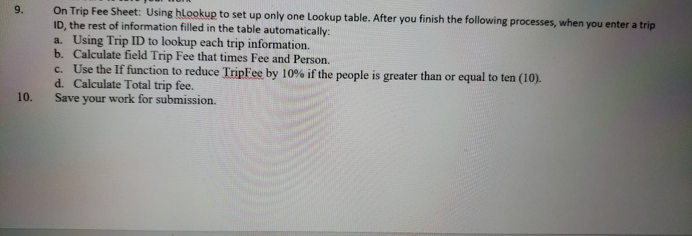 9. Using blookup to set up only one Lookup table. Afte r you finish the following processes, when you enter a trip On Trip Fee Sheet: ID, the rest of information filled in the table automatically a. Using Trip ID to lookup each trip information. b. Calculate field Trip Fee that times Fee and Persorn. c. Use the If function to reduce ripree by 10% if the people is greater than or equal to ten (10). d. Calculate Total trip fee. Save your work for submission. 10.