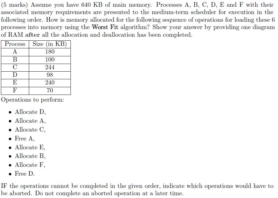 (5 marks) Assume you have 640 KB of main memory. Processes A, B, C, D, E and F with theinr associated memory requirements are presented to the medium-term scheduler for execution in the following order. How is memory allocated for the following sequence of operations for loading these 6 processes into memory using the Worst Fit algorithm? Show your answer by providing one diagram of RAM after all the allocation and deallocation has been completed Process Size (in 180 100 244 98 240 70 Operations to perform » Allocate D, » Allocate A, . Allocate C, . Free A, Allocate E. . Allocate B Allocate F. . Free D. IF the operations cannot be completed in the given order, indicate which operations would have to be aborted. Do not complete an aborted operation at a later time